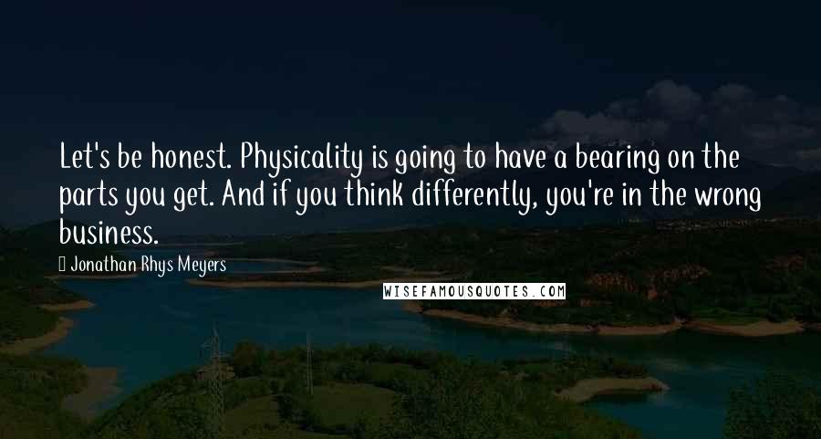 Jonathan Rhys Meyers Quotes: Let's be honest. Physicality is going to have a bearing on the parts you get. And if you think differently, you're in the wrong business.