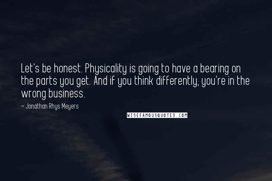 Jonathan Rhys Meyers Quotes: Let's be honest. Physicality is going to have a bearing on the parts you get. And if you think differently, you're in the wrong business.