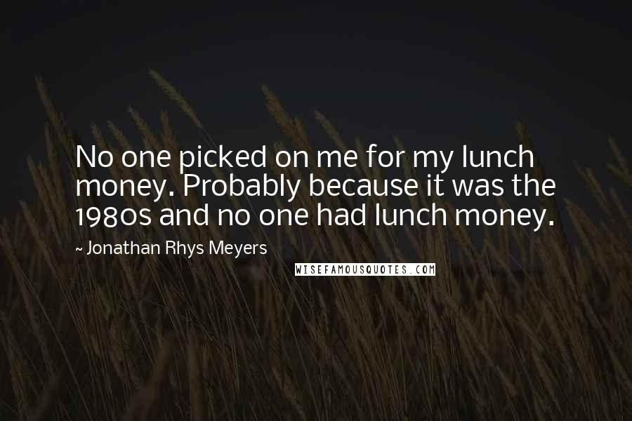 Jonathan Rhys Meyers Quotes: No one picked on me for my lunch money. Probably because it was the 1980s and no one had lunch money.