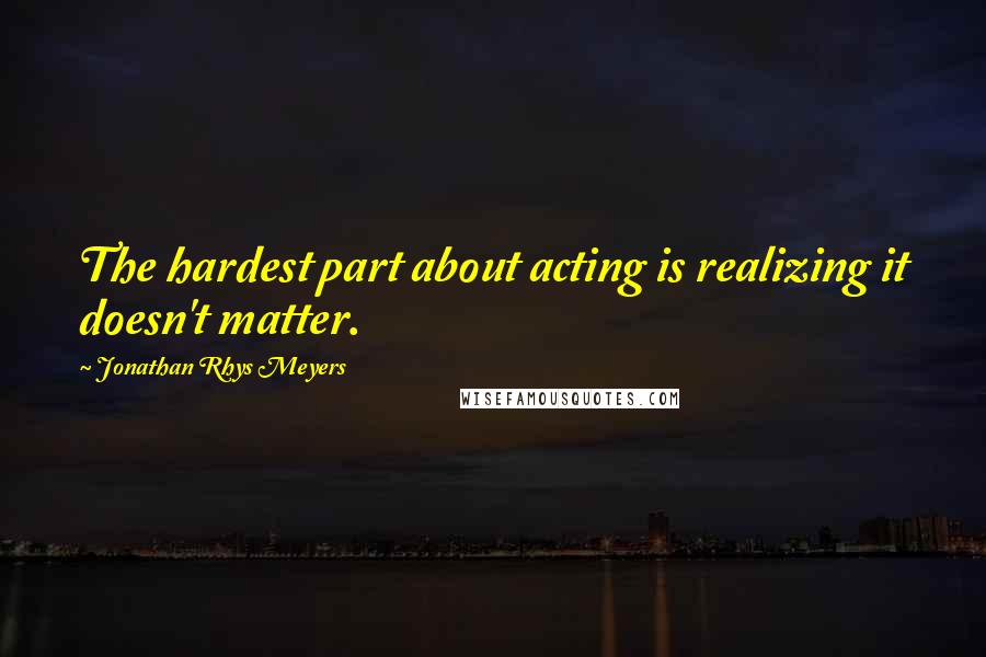 Jonathan Rhys Meyers Quotes: The hardest part about acting is realizing it doesn't matter.