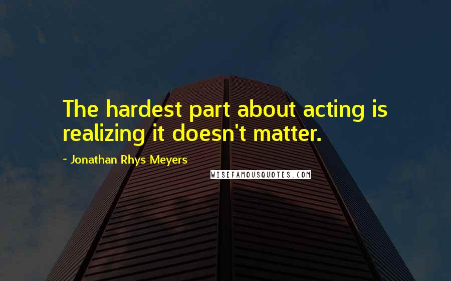 Jonathan Rhys Meyers Quotes: The hardest part about acting is realizing it doesn't matter.
