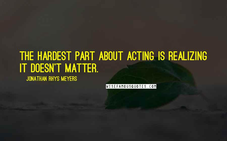 Jonathan Rhys Meyers Quotes: The hardest part about acting is realizing it doesn't matter.