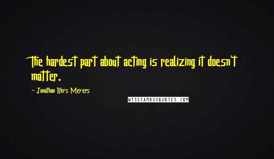 Jonathan Rhys Meyers Quotes: The hardest part about acting is realizing it doesn't matter.