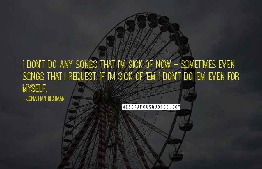 Jonathan Richman Quotes: I don't do any songs that I'm sick of now - sometimes even songs that I request. If I'm sick of 'em I don't do 'em even for myself.