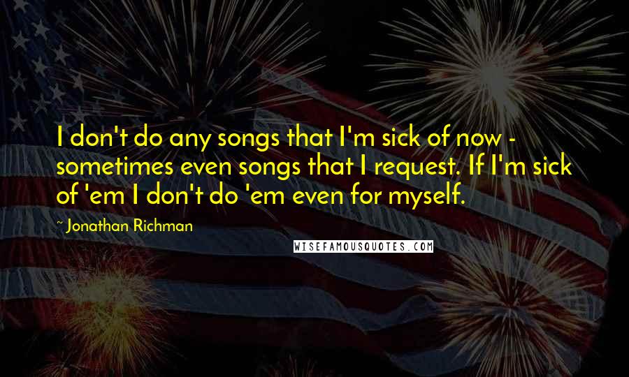 Jonathan Richman Quotes: I don't do any songs that I'm sick of now - sometimes even songs that I request. If I'm sick of 'em I don't do 'em even for myself.