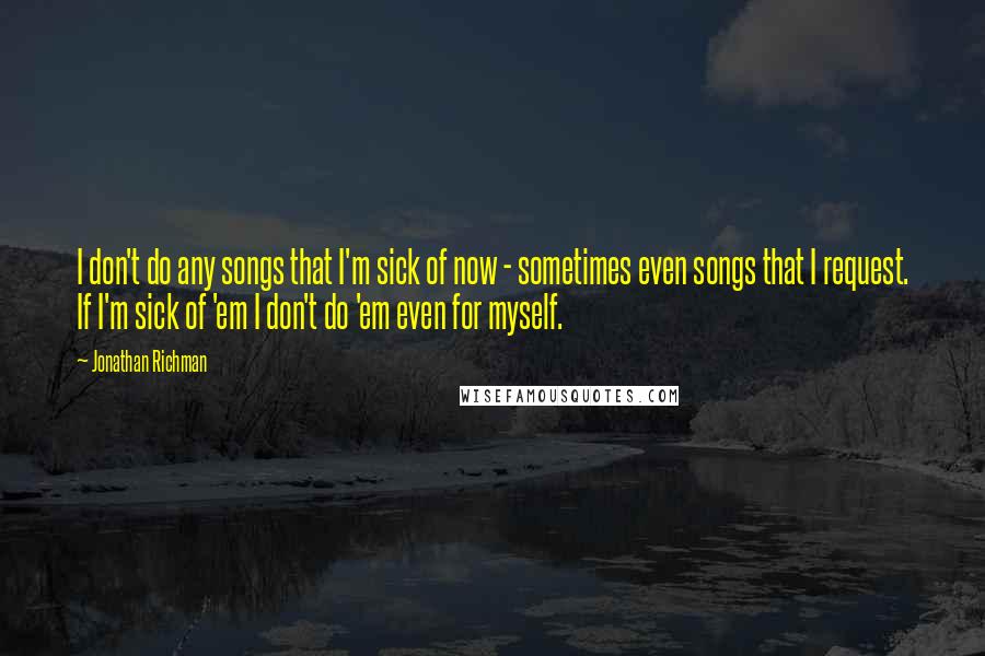 Jonathan Richman Quotes: I don't do any songs that I'm sick of now - sometimes even songs that I request. If I'm sick of 'em I don't do 'em even for myself.