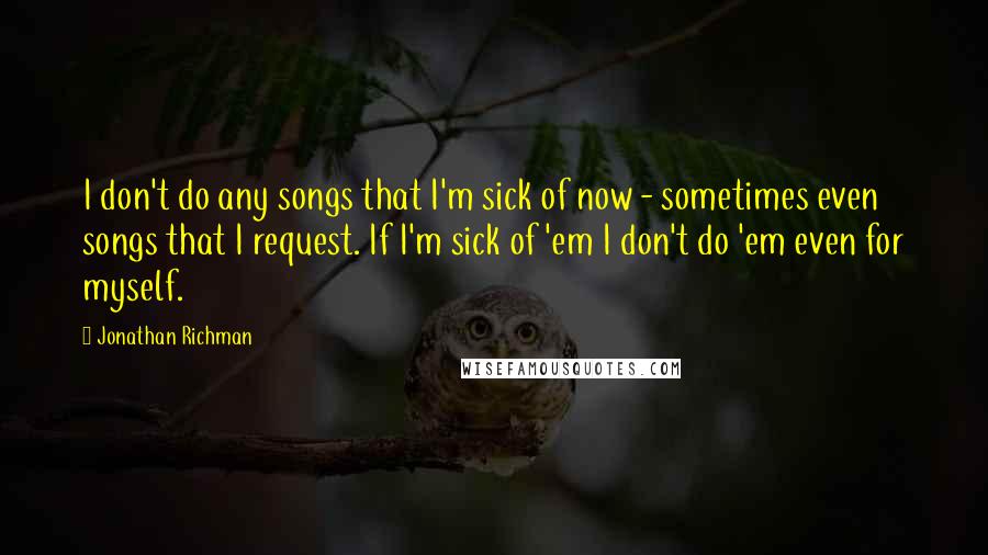 Jonathan Richman Quotes: I don't do any songs that I'm sick of now - sometimes even songs that I request. If I'm sick of 'em I don't do 'em even for myself.