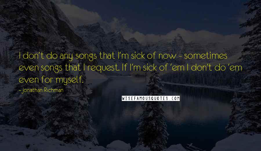 Jonathan Richman Quotes: I don't do any songs that I'm sick of now - sometimes even songs that I request. If I'm sick of 'em I don't do 'em even for myself.