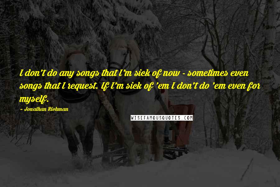 Jonathan Richman Quotes: I don't do any songs that I'm sick of now - sometimes even songs that I request. If I'm sick of 'em I don't do 'em even for myself.