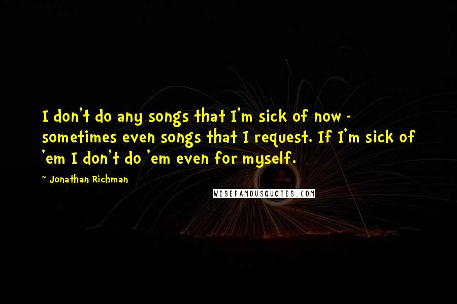 Jonathan Richman Quotes: I don't do any songs that I'm sick of now - sometimes even songs that I request. If I'm sick of 'em I don't do 'em even for myself.