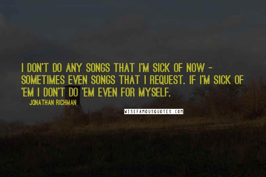 Jonathan Richman Quotes: I don't do any songs that I'm sick of now - sometimes even songs that I request. If I'm sick of 'em I don't do 'em even for myself.