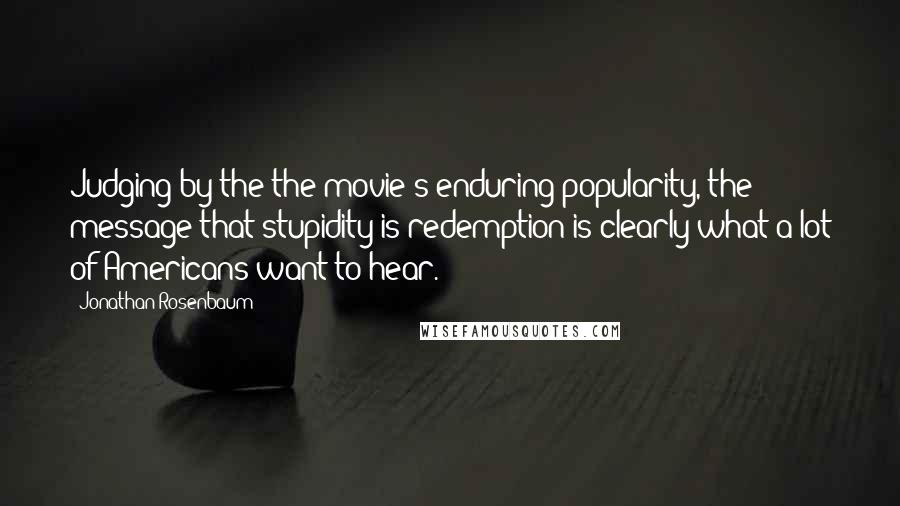 Jonathan Rosenbaum Quotes: Judging by the the movie's enduring popularity, the message that stupidity is redemption is clearly what a lot of Americans want to hear.