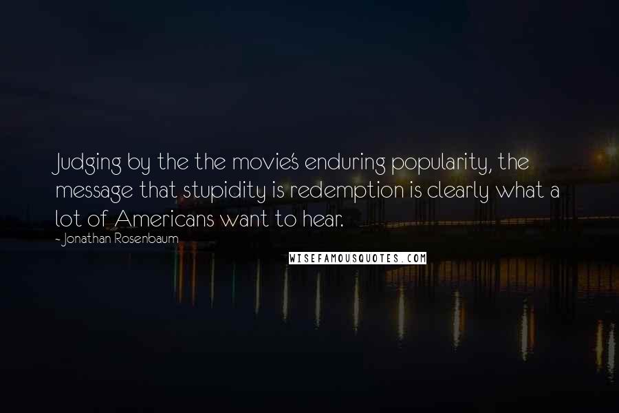 Jonathan Rosenbaum Quotes: Judging by the the movie's enduring popularity, the message that stupidity is redemption is clearly what a lot of Americans want to hear.