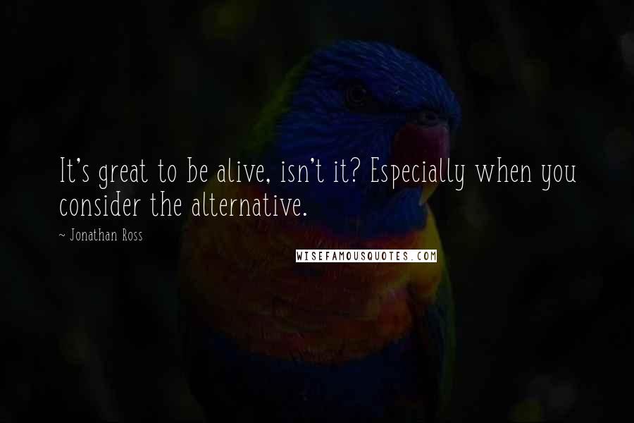 Jonathan Ross Quotes: It's great to be alive, isn't it? Especially when you consider the alternative.