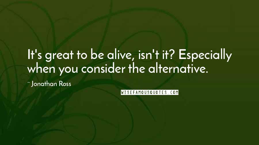 Jonathan Ross Quotes: It's great to be alive, isn't it? Especially when you consider the alternative.