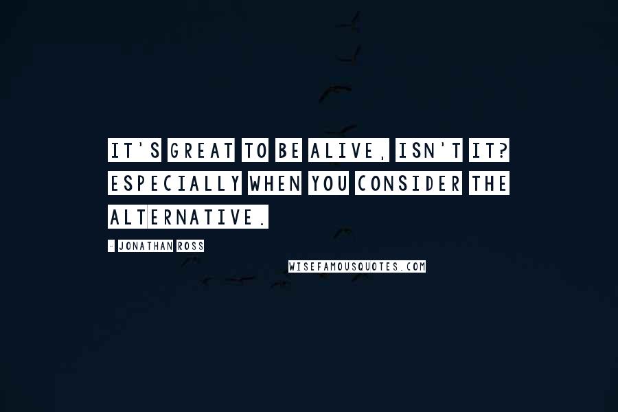 Jonathan Ross Quotes: It's great to be alive, isn't it? Especially when you consider the alternative.