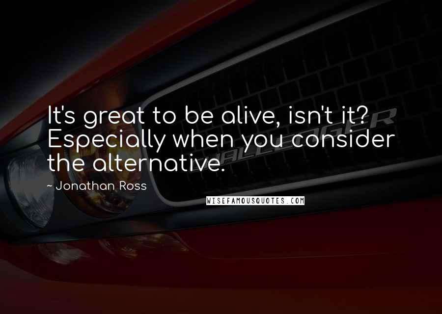 Jonathan Ross Quotes: It's great to be alive, isn't it? Especially when you consider the alternative.