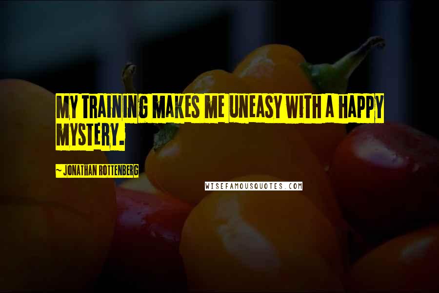 Jonathan Rottenberg Quotes: My training makes me uneasy with a happy mystery.