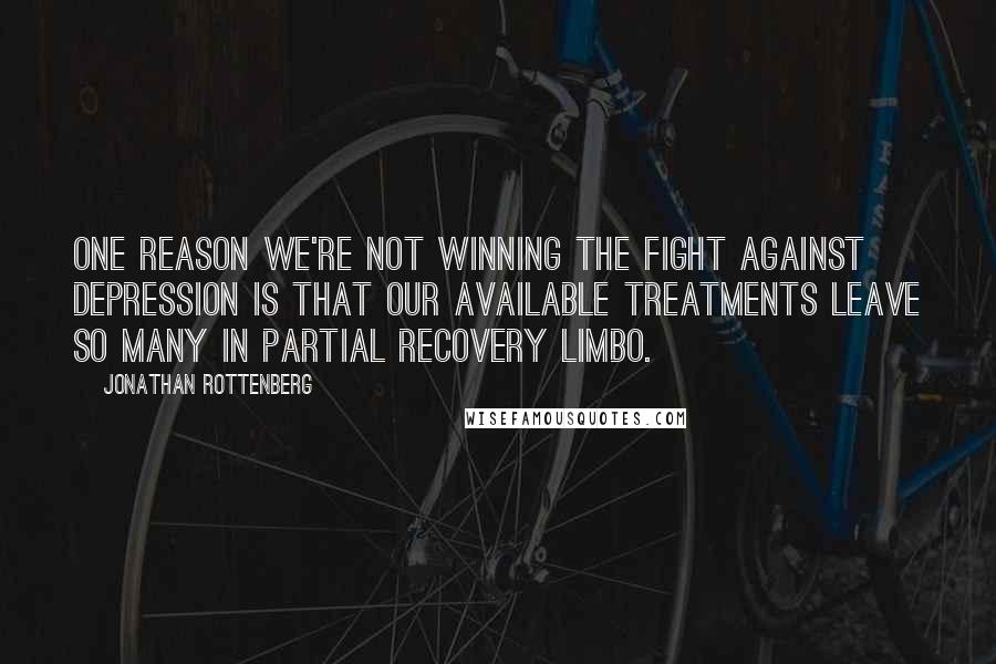 Jonathan Rottenberg Quotes: One reason we're not winning the fight against depression is that our available treatments leave so many in partial recovery limbo.