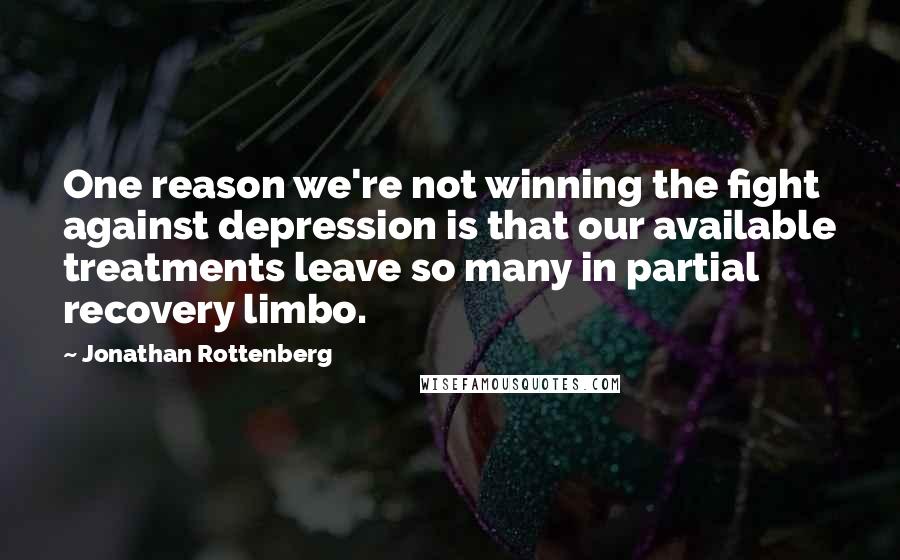 Jonathan Rottenberg Quotes: One reason we're not winning the fight against depression is that our available treatments leave so many in partial recovery limbo.