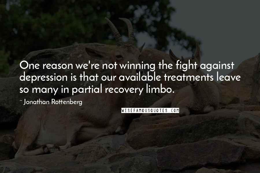 Jonathan Rottenberg Quotes: One reason we're not winning the fight against depression is that our available treatments leave so many in partial recovery limbo.