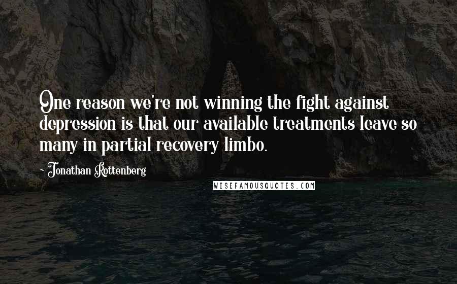 Jonathan Rottenberg Quotes: One reason we're not winning the fight against depression is that our available treatments leave so many in partial recovery limbo.