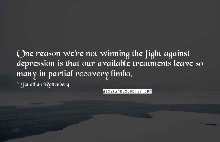 Jonathan Rottenberg Quotes: One reason we're not winning the fight against depression is that our available treatments leave so many in partial recovery limbo.