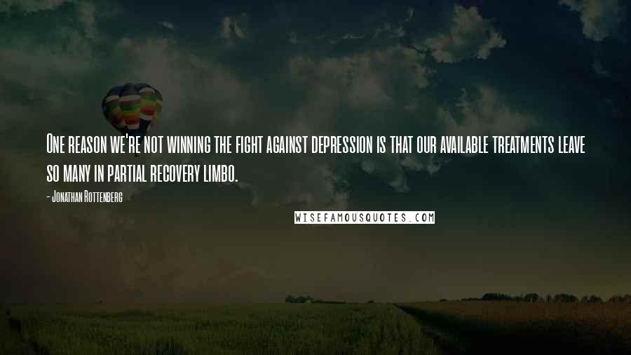 Jonathan Rottenberg Quotes: One reason we're not winning the fight against depression is that our available treatments leave so many in partial recovery limbo.