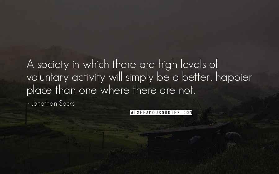 Jonathan Sacks Quotes: A society in which there are high levels of voluntary activity will simply be a better, happier place than one where there are not.