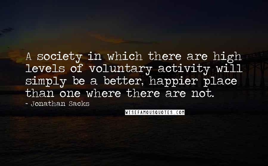 Jonathan Sacks Quotes: A society in which there are high levels of voluntary activity will simply be a better, happier place than one where there are not.