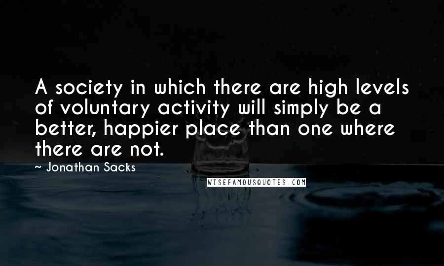 Jonathan Sacks Quotes: A society in which there are high levels of voluntary activity will simply be a better, happier place than one where there are not.