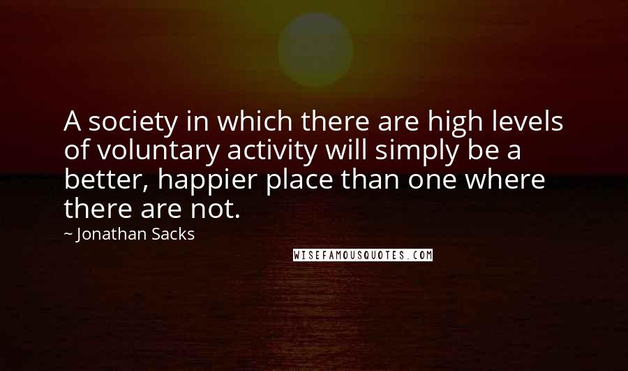 Jonathan Sacks Quotes: A society in which there are high levels of voluntary activity will simply be a better, happier place than one where there are not.