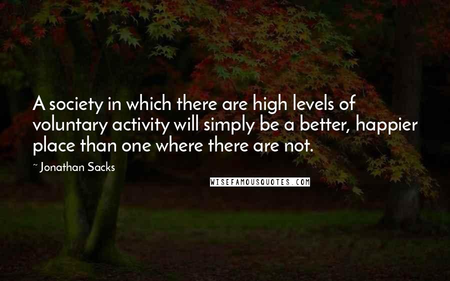 Jonathan Sacks Quotes: A society in which there are high levels of voluntary activity will simply be a better, happier place than one where there are not.