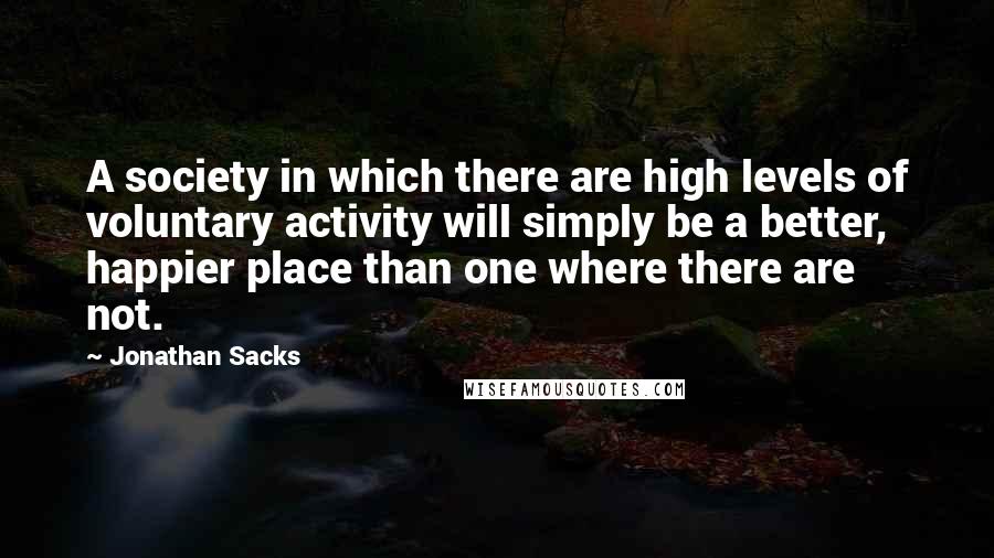 Jonathan Sacks Quotes: A society in which there are high levels of voluntary activity will simply be a better, happier place than one where there are not.