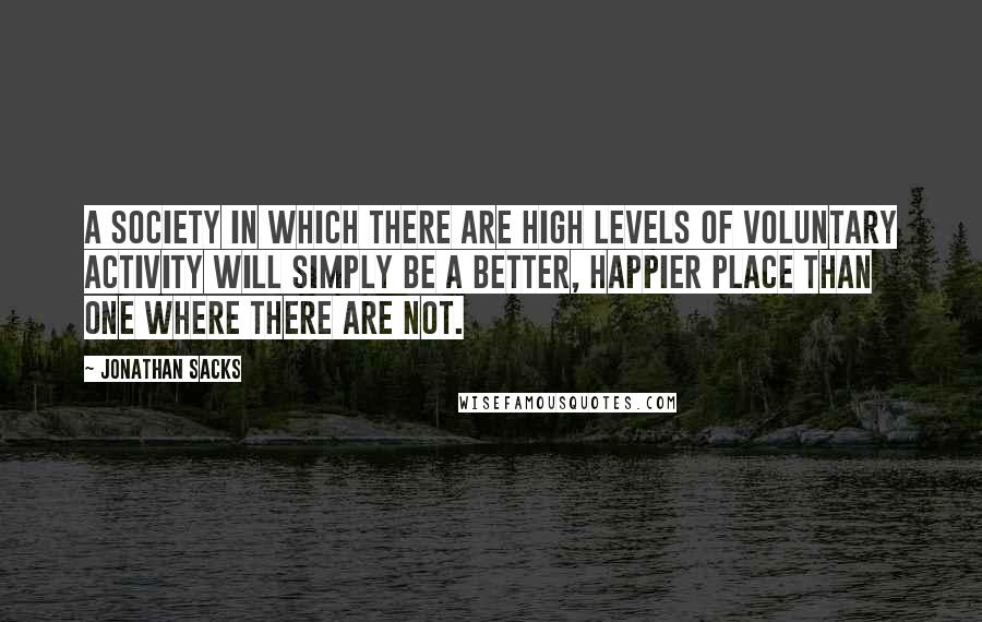 Jonathan Sacks Quotes: A society in which there are high levels of voluntary activity will simply be a better, happier place than one where there are not.