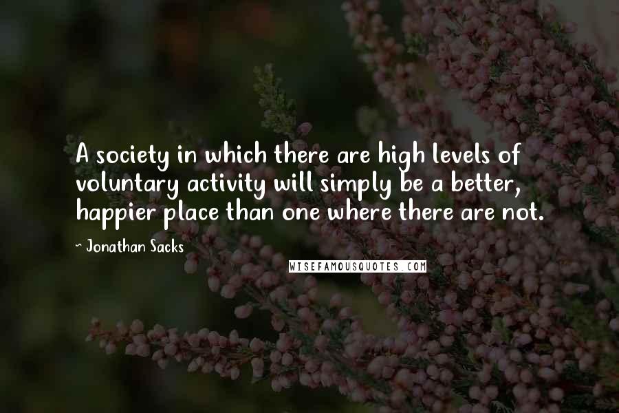 Jonathan Sacks Quotes: A society in which there are high levels of voluntary activity will simply be a better, happier place than one where there are not.