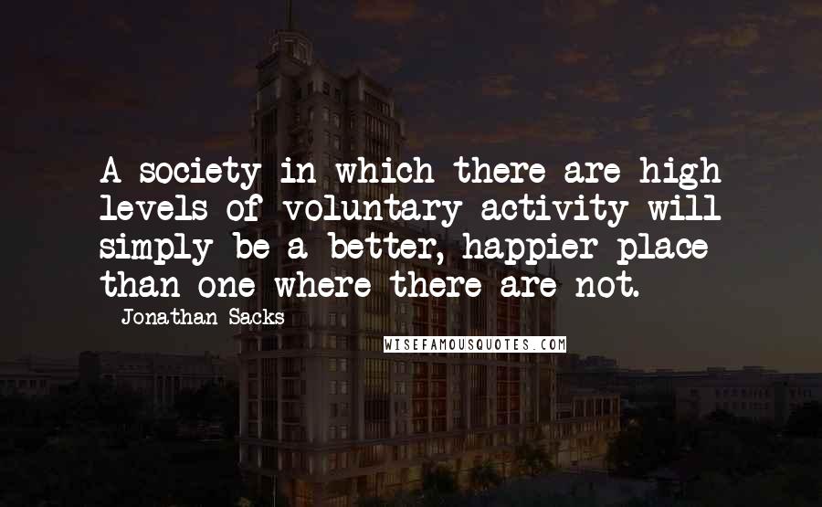 Jonathan Sacks Quotes: A society in which there are high levels of voluntary activity will simply be a better, happier place than one where there are not.