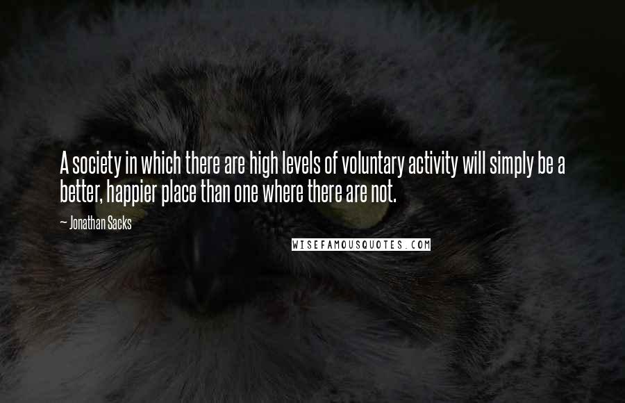 Jonathan Sacks Quotes: A society in which there are high levels of voluntary activity will simply be a better, happier place than one where there are not.