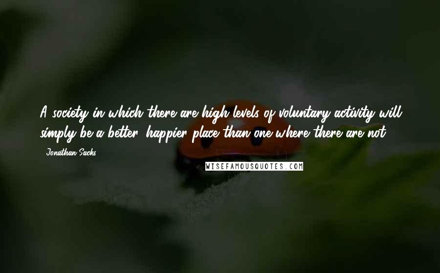 Jonathan Sacks Quotes: A society in which there are high levels of voluntary activity will simply be a better, happier place than one where there are not.