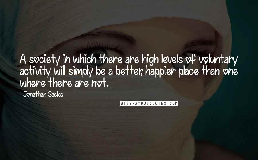 Jonathan Sacks Quotes: A society in which there are high levels of voluntary activity will simply be a better, happier place than one where there are not.