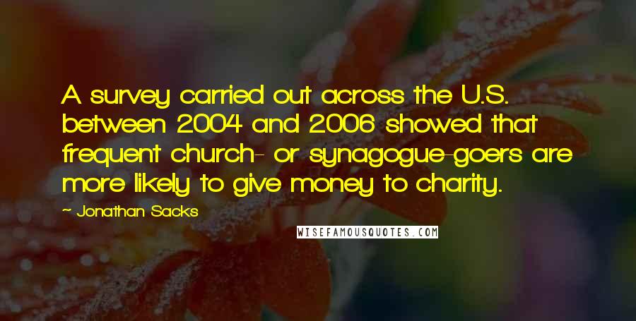 Jonathan Sacks Quotes: A survey carried out across the U.S. between 2004 and 2006 showed that frequent church- or synagogue-goers are more likely to give money to charity.