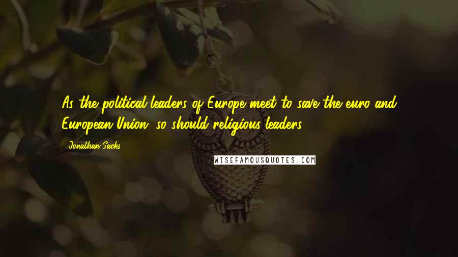 Jonathan Sacks Quotes: As the political leaders of Europe meet to save the euro and European Union, so should religious leaders.
