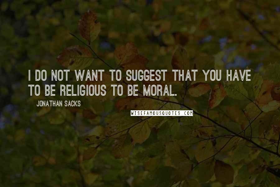 Jonathan Sacks Quotes: I do not want to suggest that you have to be religious to be moral.