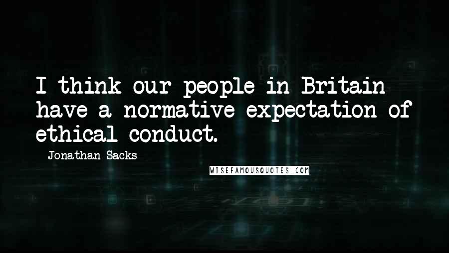 Jonathan Sacks Quotes: I think our people in Britain have a normative expectation of ethical conduct.