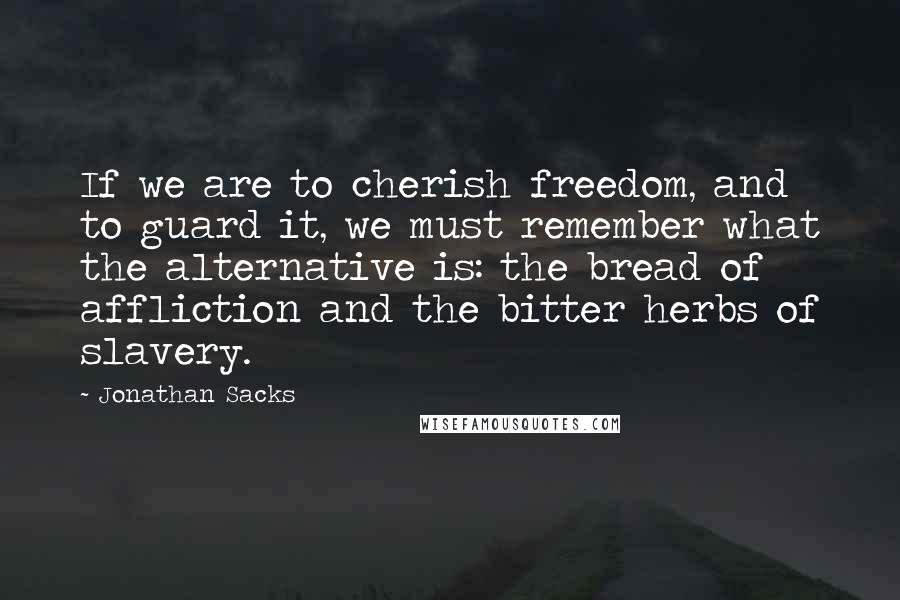 Jonathan Sacks Quotes: If we are to cherish freedom, and to guard it, we must remember what the alternative is: the bread of affliction and the bitter herbs of slavery.