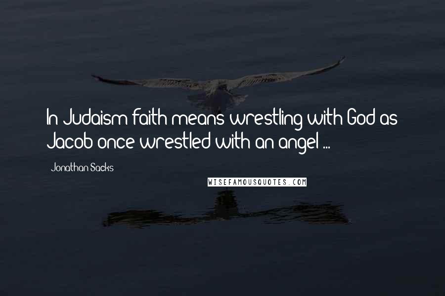 Jonathan Sacks Quotes: In Judaism faith means wrestling with God as Jacob once wrestled with an angel ...