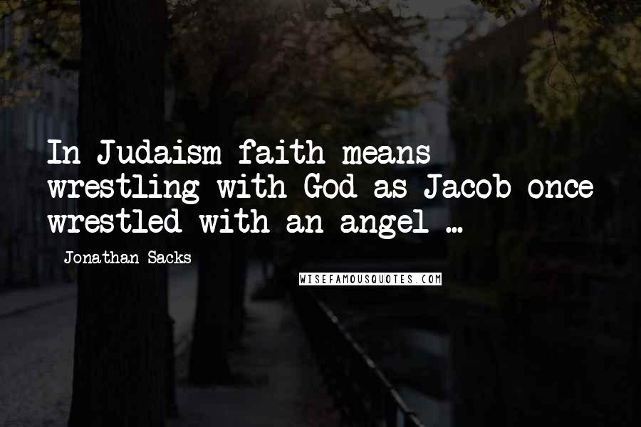 Jonathan Sacks Quotes: In Judaism faith means wrestling with God as Jacob once wrestled with an angel ...
