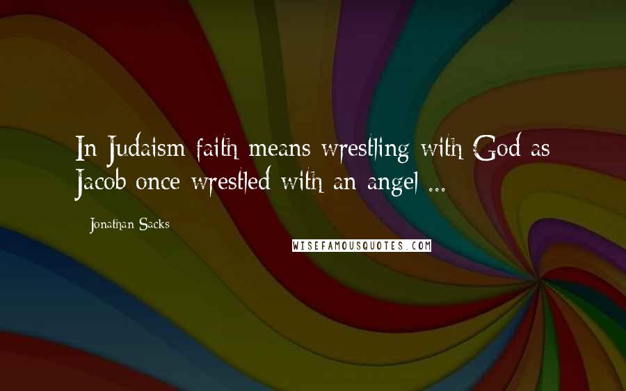 Jonathan Sacks Quotes: In Judaism faith means wrestling with God as Jacob once wrestled with an angel ...