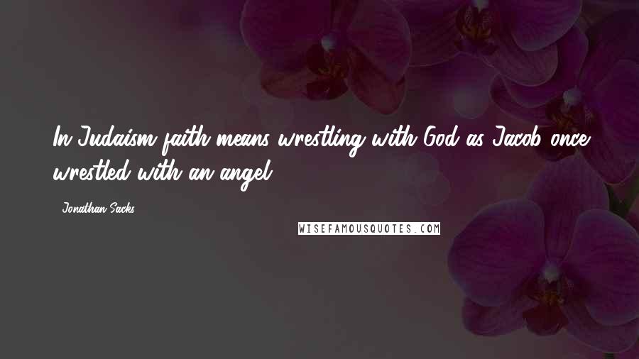 Jonathan Sacks Quotes: In Judaism faith means wrestling with God as Jacob once wrestled with an angel ...