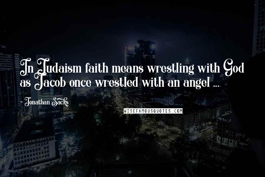 Jonathan Sacks Quotes: In Judaism faith means wrestling with God as Jacob once wrestled with an angel ...
